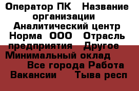 Оператор ПК › Название организации ­ Аналитический центр Норма, ООО › Отрасль предприятия ­ Другое › Минимальный оклад ­ 40 000 - Все города Работа » Вакансии   . Тыва респ.